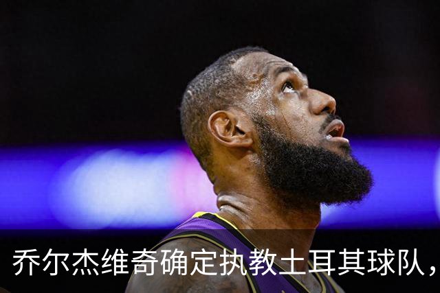 乔尔杰维奇确定执教土耳其球队，在中国男篮下课后 首度拿起教鞭！