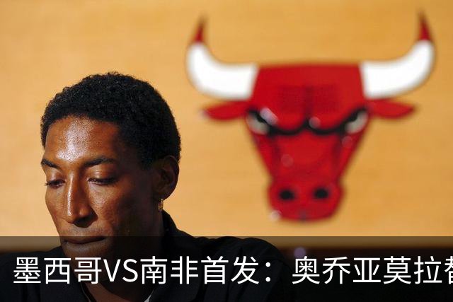 墨西哥VS南非首发：奥乔亚莫拉替补 劳尔-希门尼斯首发